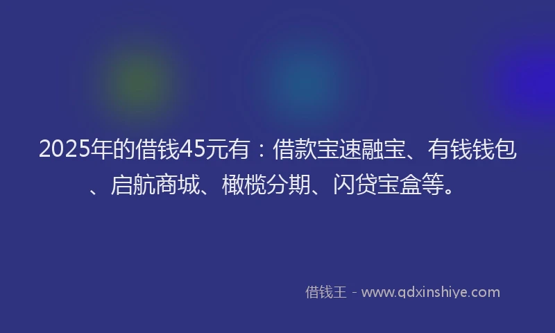 2025年的借钱45元有：借款宝速融宝、有钱钱包、启航商城、橄榄分期、闪贷宝盒等。