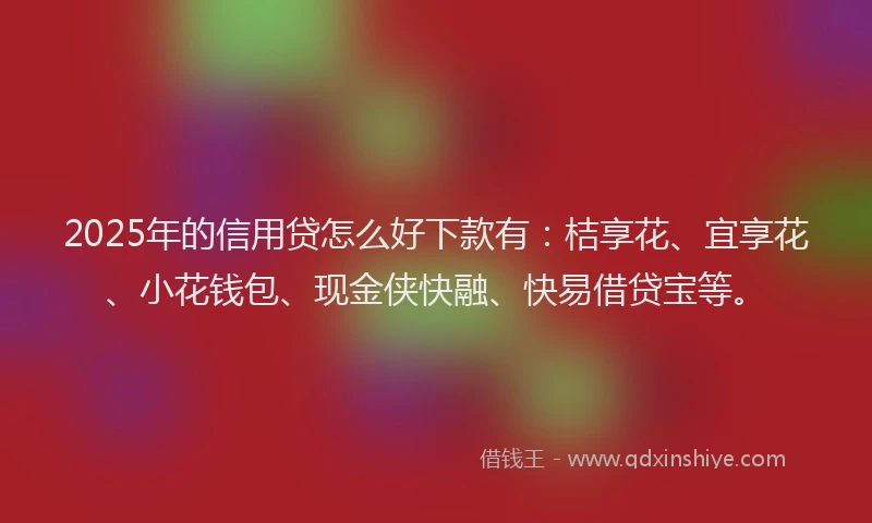 2025年的信用贷怎么好下款有：桔享花、宜享花、小花钱包、现金侠快融、快易借贷宝等。