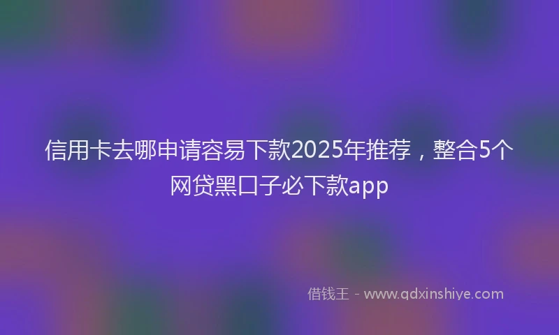 信用卡去哪申请容易下款2025年推荐，整合5个网贷黑口子必下款app