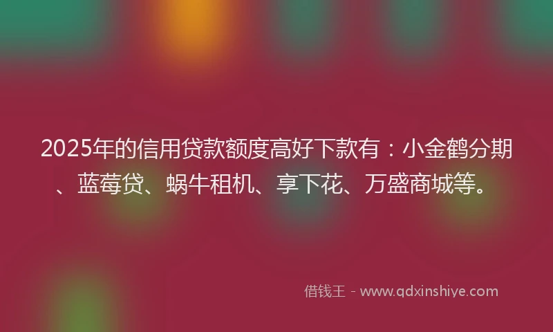 2025年的信用贷款额度高好下款有：小金鹤分期、蓝莓贷、蜗牛租机、享下花、万盛商城等。