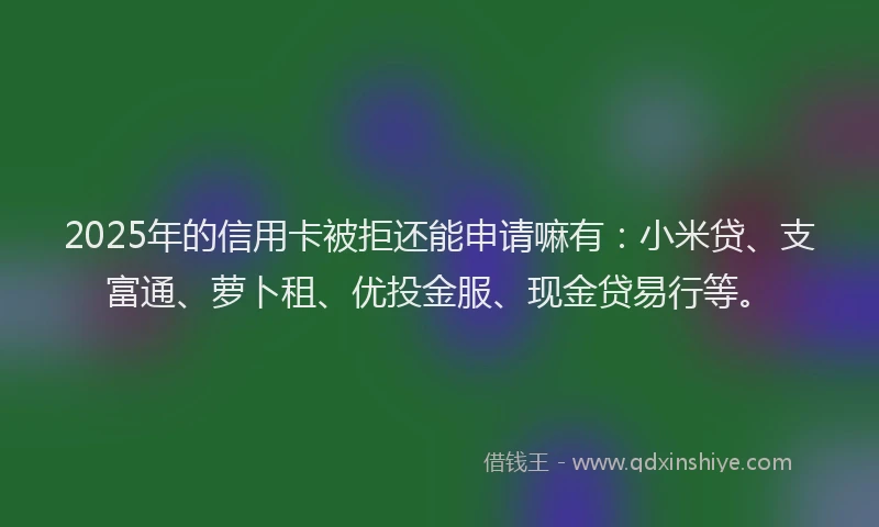 2025年的信用卡被拒还能申请嘛有：小米贷、支富通、萝卜租、优投金服、现金贷易行等。