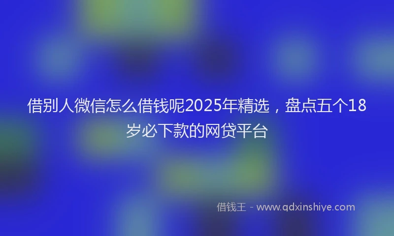 借别人微信怎么借钱呢2025年精选，盘点五个18岁必下款的网贷平台