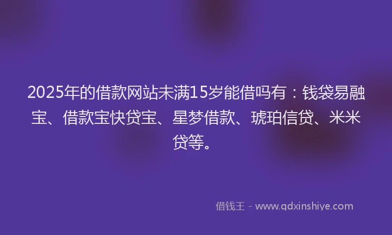 2025年的借款网站未满15岁能借吗有：钱袋易融宝、借款宝快贷宝、星梦借款、琥珀信贷、米米贷等。