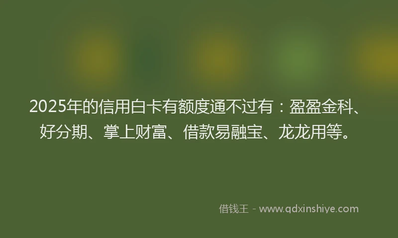 2025年的信用白卡有额度通不过有：盈盈金科、好分期、掌上财富、借款易融宝、龙龙用等。