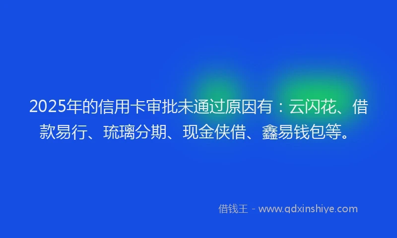 2025年的信用卡审批未通过原因有：云闪花、借款易行、琉璃分期、现金侠借、鑫易钱包等。