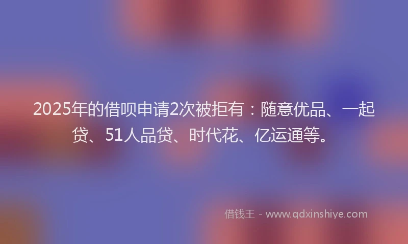2025年的借呗申请2次被拒有：随意优品、一起贷、51人品贷、时代花、亿运通等。