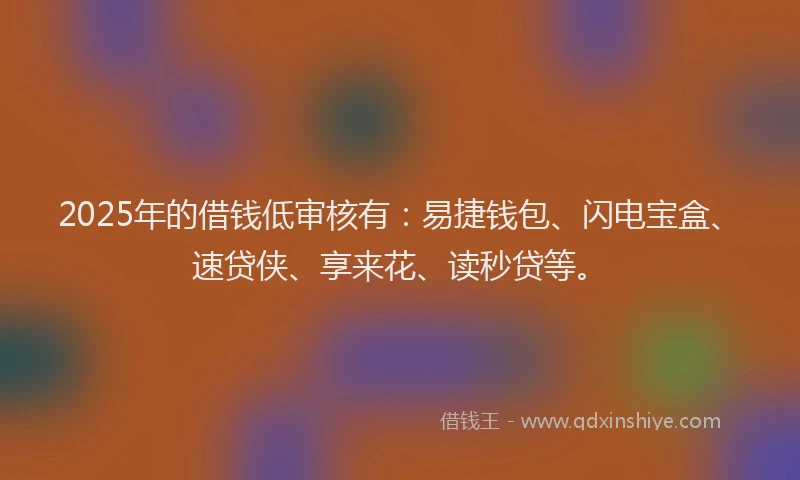 2025年的借钱低审核有：易捷钱包、闪电宝盒、速贷侠、享来花、读秒贷等。