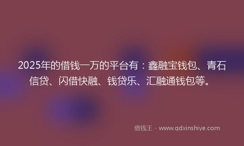 2025年的借钱一万的平台有：鑫融宝钱包、青石信贷、闪借快融、钱贷乐、汇融通钱包等。