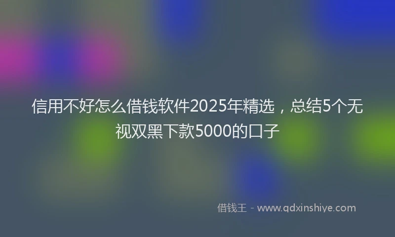 信用不好怎么借钱软件2025年精选，总结5个无视双黑下款5000的口子