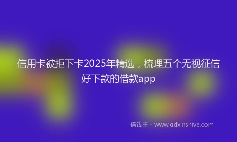 信用卡被拒下卡2025年精选，梳理五个无视征信好下款的借款app