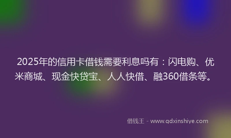 2025年的信用卡借钱需要利息吗有：闪电购、优米商城、现金快贷宝、人人快借、融360借条等。