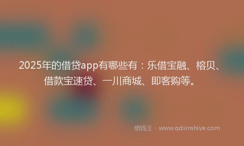 2025年的借贷app有哪些有：乐借宝融、榕贝、借款宝速贷、一川商城、即客购等。