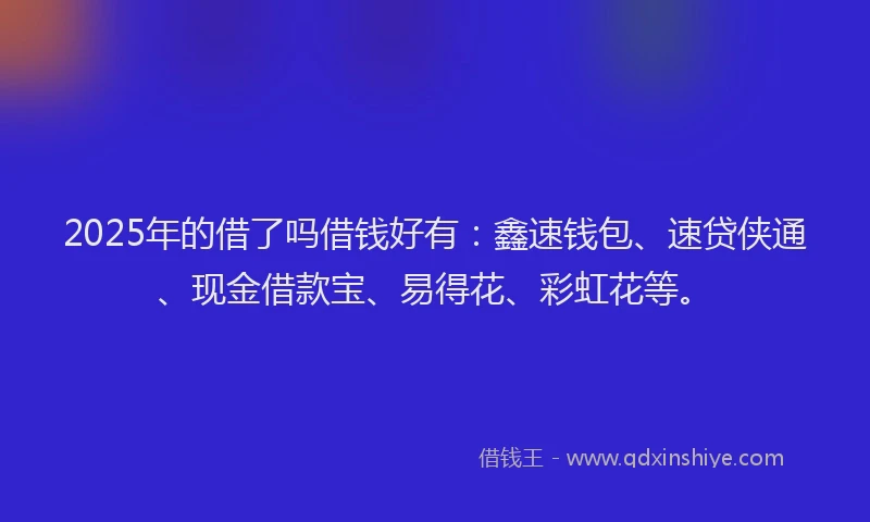 2025年的借了吗借钱好有：鑫速钱包、速贷侠通、现金借款宝、易得花、彩虹花等。