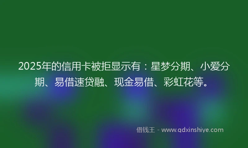 2025年的信用卡被拒显示有：星梦分期、小爱分期、易借速贷融、现金易借、彩虹花等。