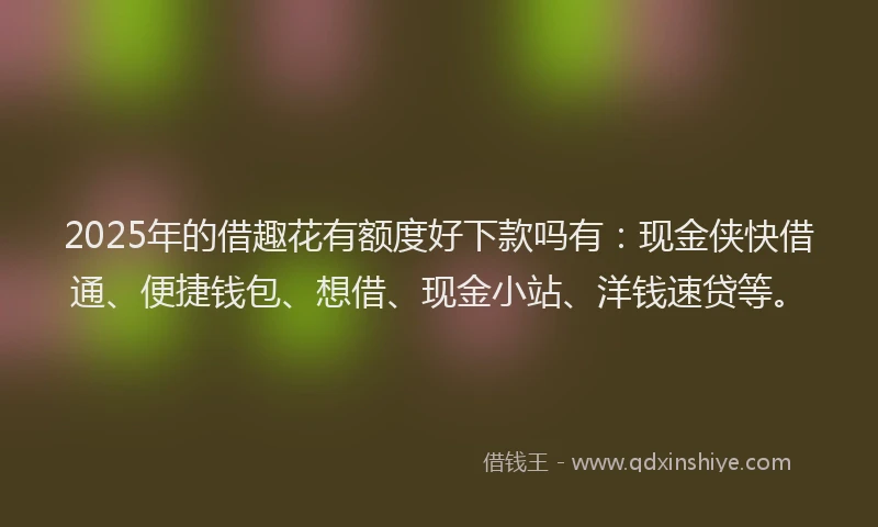 2025年的借趣花有额度好下款吗有：现金侠快借通、便捷钱包、想借、现金小站、洋钱速贷等。