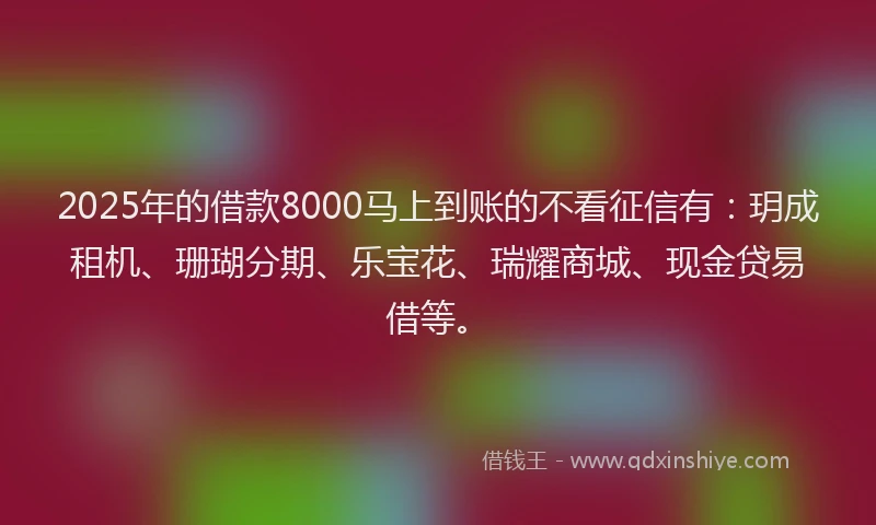 2025年的借款8000马上到账的不看征信有：玥成租机、珊瑚分期、乐宝花、瑞耀商城、现金贷易借等。