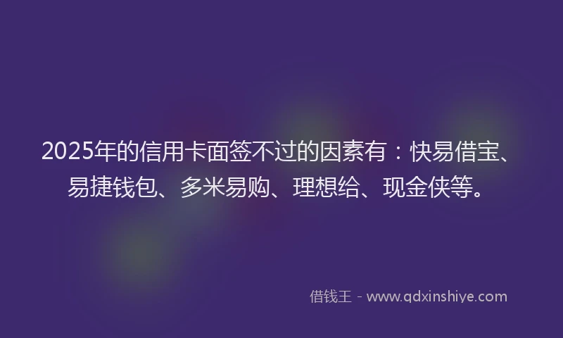 2025年的信用卡面签不过的因素有：快易借宝、易捷钱包、多米易购、理想给、现金侠等。