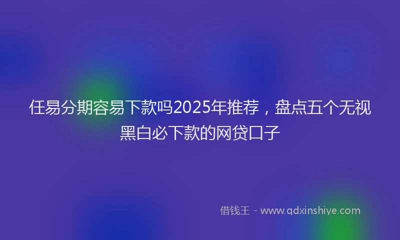 任易分期容易下款吗2025年推荐，盘点五个无视黑白必下款的网贷口子