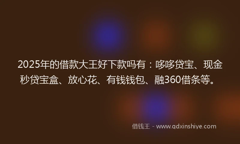 2025年的借款大王好下款吗有：哆哆贷宝、现金秒贷宝盒、放心花、有钱钱包、融360借条等。