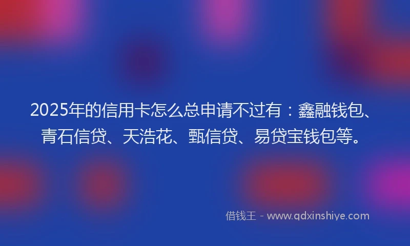 2025年的信用卡怎么总申请不过有：鑫融钱包、青石信贷、天浩花、甄信贷、易贷宝钱包等。