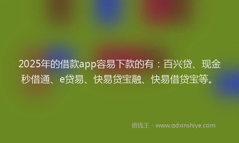2025年的借款app容易下款的有：百兴贷、现金秒借通、e贷易、快易贷宝融、快易借贷宝等。