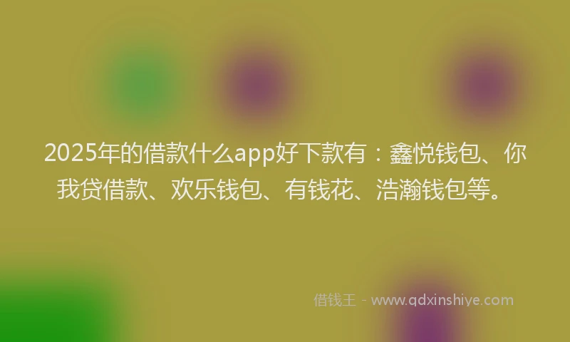 2025年的借款什么app好下款有：鑫悦钱包、你我贷借款、欢乐钱包、有钱花、浩瀚钱包等。