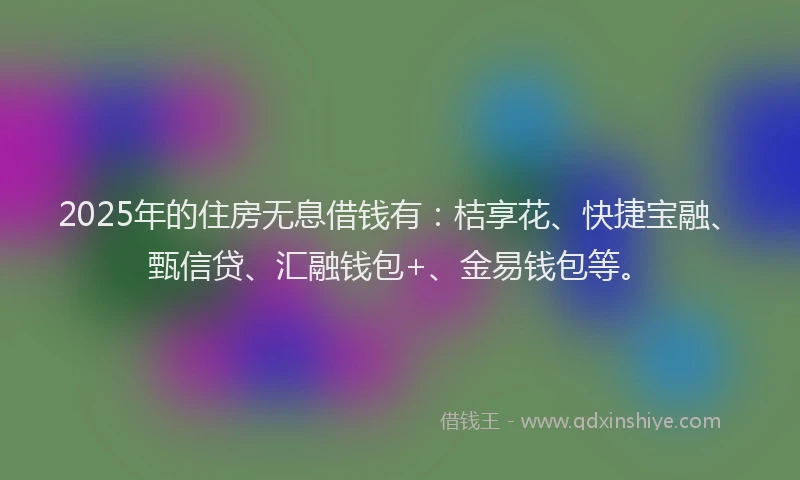 2025年的住房无息借钱有：桔享花、快捷宝融、甄信贷、汇融钱包+、金易钱包等。