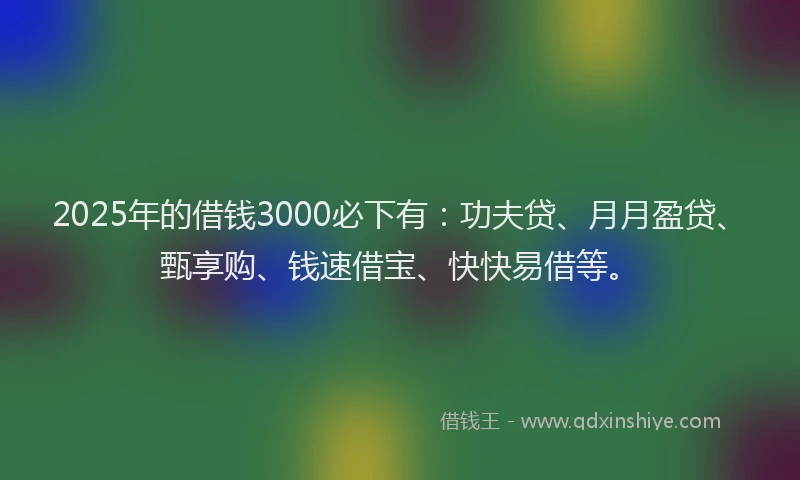 2025年的借钱3000必下有：功夫贷、月月盈贷、甄享购、钱速借宝、快快易借等。
