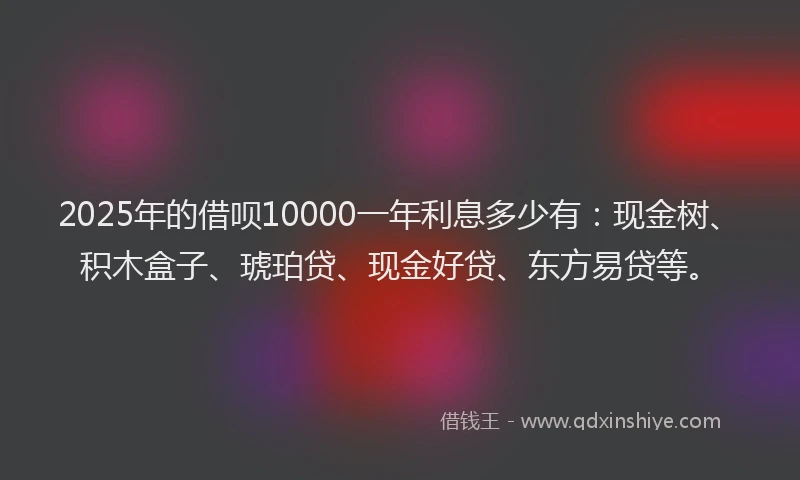 2025年的借呗10000一年利息多少有：现金树、积木盒子、琥珀贷、现金好贷、东方易贷等。