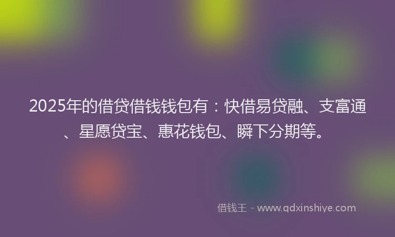 2025年的借贷借钱钱包有：快借易贷融、支富通、星愿贷宝、惠花钱包、瞬下分期等。