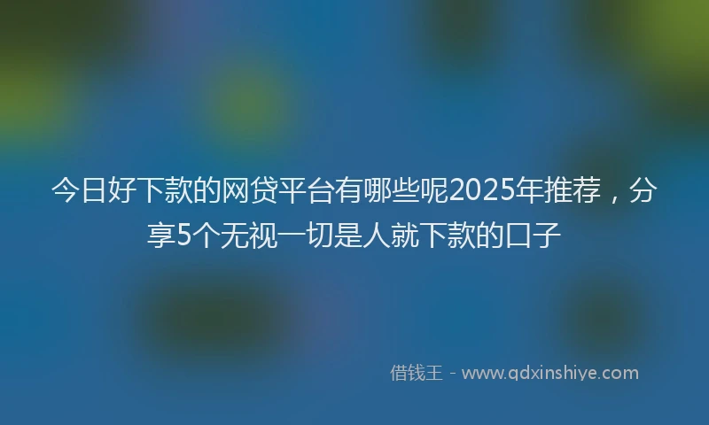 今日好下款的网贷平台有哪些呢2025年推荐，分享5个无视一切是人就下款的口子