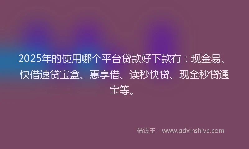 2025年的使用哪个平台贷款好下款有：现金易、快借速贷宝盒、惠享借、读秒快贷、现金秒贷通宝等。