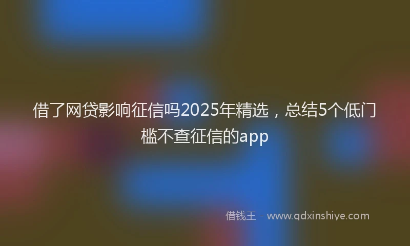 借了网贷影响征信吗2025年精选，总结5个低门槛不查征信的app