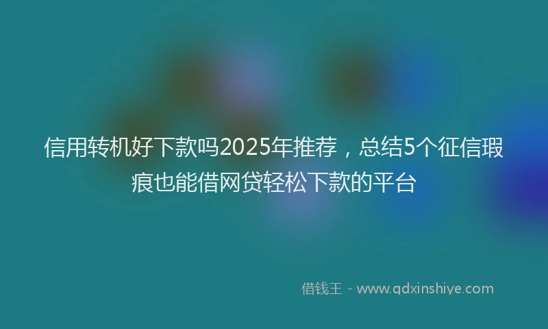 信用转机好下款吗2025年推荐，总结5个征信瑕疵也能借网贷轻松下款的平台