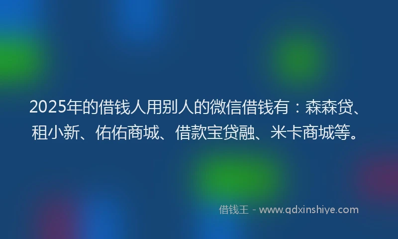 2025年的借钱人用别人的微信借钱有：森森贷、租小新、佑佑商城、借款宝贷融、米卡商城等。