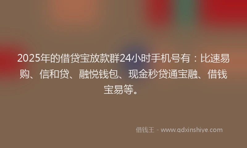 2025年的借贷宝放款群24小时手机号有：比速易购、信和贷、融悦钱包、现金秒贷通宝融、借钱宝易等。
