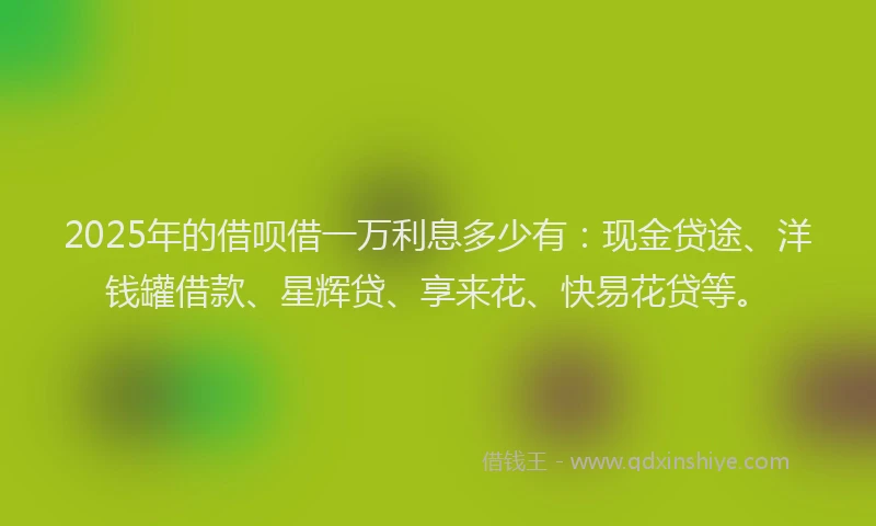 2025年的借呗借一万利息多少有：现金贷途、洋钱罐借款、星辉贷、享来花、快易花贷等。