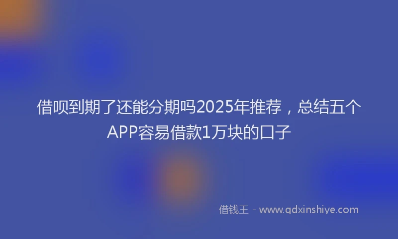 借呗到期了还能分期吗2025年推荐，总结五个APP容易借款1万块的口子