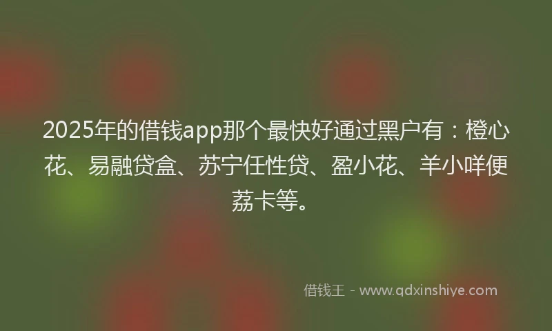 2025年的借钱app那个最快好通过黑户有：橙心花、易融贷盒、苏宁任性贷、盈小花、羊小咩便荔卡等。