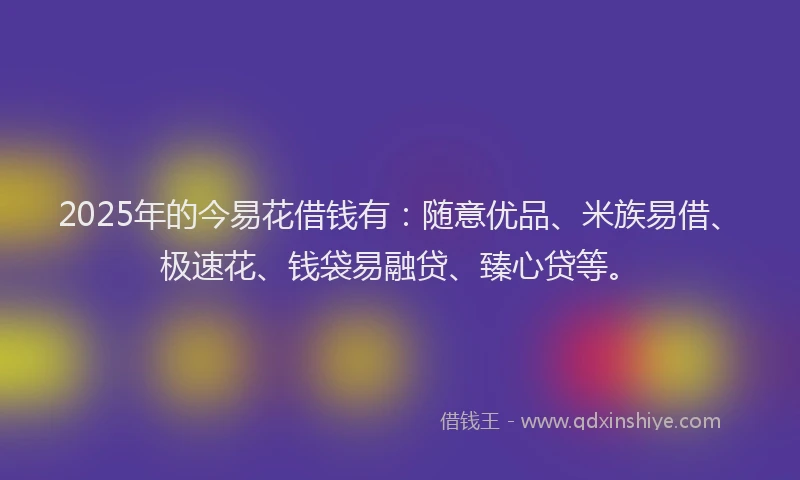 2025年的今易花借钱有：随意优品、米族易借、极速花、钱袋易融贷、臻心贷等。