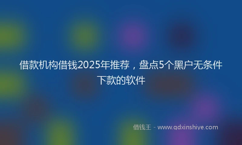 借款机构借钱2025年推荐，盘点5个黑户无条件下款的软件
