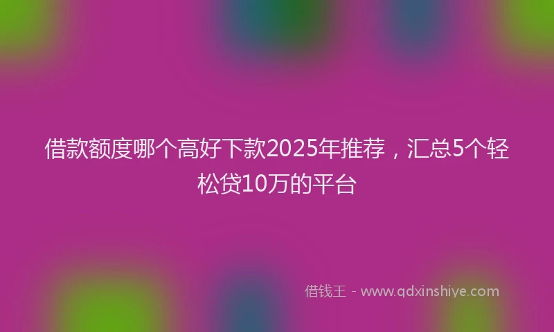 借款额度哪个高好下款2025年推荐，汇总5个轻松贷10万的平台