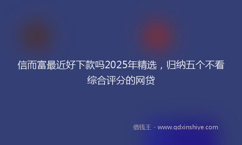 信而富最近好下款吗2025年精选，归纳五个不看综合评分的网贷