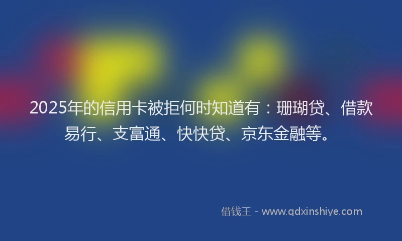 2025年的信用卡被拒何时知道有：珊瑚贷、借款易行、支富通、快快贷、京东金融等。