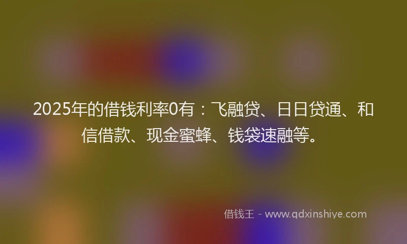 2025年的借钱利率0有：飞融贷、日日贷通、和信借款、现金蜜蜂、钱袋速融等。
