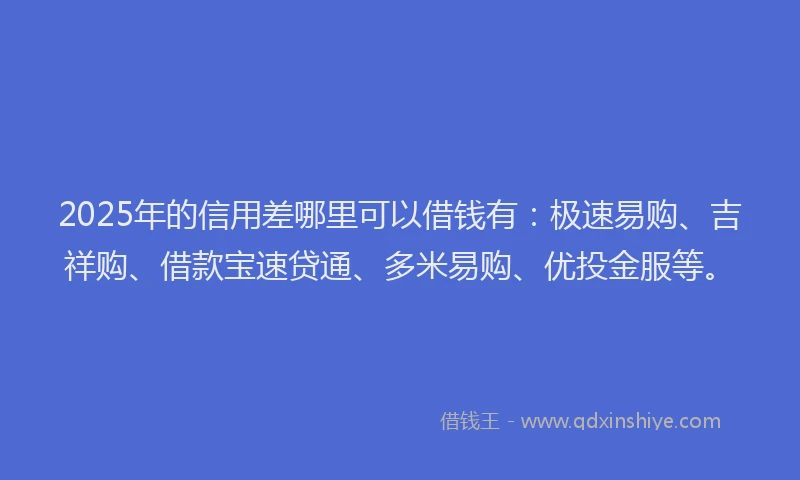 2025年的信用差哪里可以借钱有：极速易购、吉祥购、借款宝速贷通、多米易购、优投金服等。