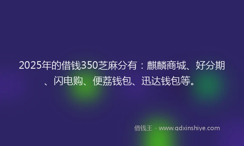 2025年的借钱350芝麻分有：麒麟商城、好分期、闪电购、便荔钱包、迅达钱包等。