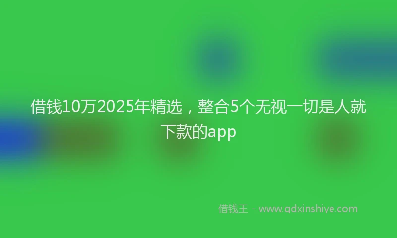 借钱10万2025年精选，整合5个无视一切是人就下款的app