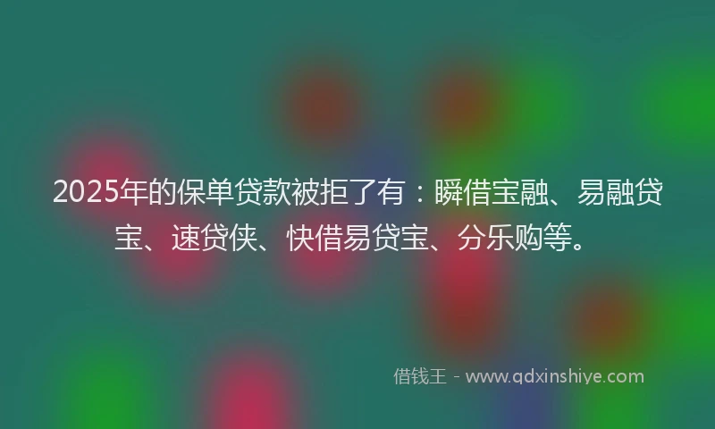 2025年的保单贷款被拒了有：瞬借宝融、易融贷宝、速贷侠、快借易贷宝、分乐购等。