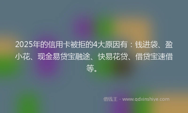 2025年的信用卡被拒的4大原因有：钱进袋、盈小花、现金易贷宝融途、快易花贷、借贷宝速借等。